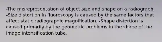 -The misrepresentation of object size and shape on a radiograph. -Size distortion in fluoroscopy is caused by the same factors that affect static radiographic magnification. -Shape distortion is caused primarily by the geometric problems in the shape of the image intensification tube.