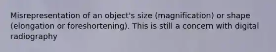 Misrepresentation of an object's size (magnification) or shape (elongation or foreshortening). This is still a concern with digital radiography