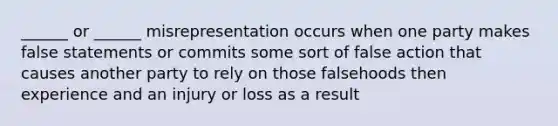 ______ or ______ misrepresentation occurs when one party makes false statements or commits some sort of false action that causes another party to rely on those falsehoods then experience and an injury or loss as a result