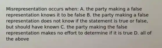 Misrepresentation occurs when: A. the party making a false representation knows it to be false B. the party making a false representation does not know if the statement is true or false, but should have known C. the party making the false representation makes no effort to determine if it is true D. all of the above