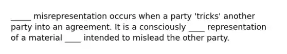 _____ misrepresentation occurs when a party 'tricks' another party into an agreement. It is a consciously ____ representation of a material ____ intended to mislead the other party.