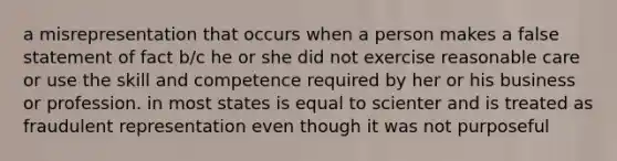 a misrepresentation that occurs when a person makes a false statement of fact b/c he or she did not exercise reasonable care or use the skill and competence required by her or his business or profession. in most states is equal to scienter and is treated as fraudulent representation even though it was not purposeful