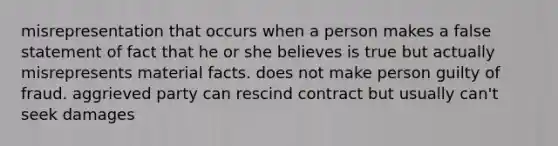 misrepresentation that occurs when a person makes a false statement of fact that he or she believes is true but actually misrepresents material facts. does not make person guilty of fraud. aggrieved party can rescind contract but usually can't seek damages