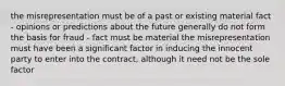 the misrepresentation must be of a past or existing material fact - opinions or predictions about the future generally do not form the basis for fraud - fact must be material the misrepresentation must have been a significant factor in inducing the innocent party to enter into the contract, although it need not be the sole factor