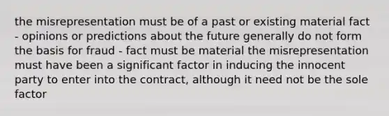 the misrepresentation must be of a past or existing material fact - opinions or predictions about the future generally do not form the basis for fraud - fact must be material the misrepresentation must have been a significant factor in inducing the innocent party to enter into the contract, although it need not be the sole factor