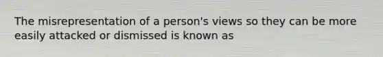 The misrepresentation of a person's views so they can be more easily attacked or dismissed is known as