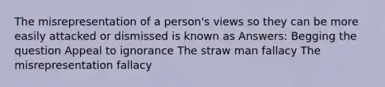 The misrepresentation of a person's views so they can be more easily attacked or dismissed is known as Answers: Begging the question Appeal to ignorance The straw man fallacy The misrepresentation fallacy