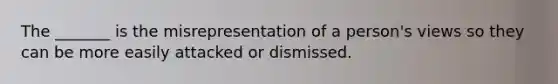 The _______ is the misrepresentation of a person's views so they can be more easily attacked or dismissed.