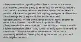 misrepresentation regarding the subject matter of a contract that induces the other party to enter into the contract; renders the contract voidable Fraud in the inducement occurs when a person tricks another person into signing an agreement to one's disadvantage by using fraudulent statements and representations. -Where a misrepresentation leads another to enter into a transaction with false impression.-The misrepresentation leads another to enter into a transaction with a false impression of the risks, duties, or obligations involved; an intentional misrepresentation of a material risk or duty reasonably relied on, thereby injuring the other party without violating the contract.