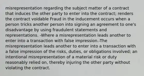 misrepresentation regarding the subject matter of a contract that induces the other party to enter into the contract; renders the contract voidable Fraud in the inducement occurs when a person tricks another person into signing an agreement to one's disadvantage by using fraudulent statements and representations. -Where a misrepresentation leads another to enter into a transaction with false impression.-The misrepresentation leads another to enter into a transaction with a false impression of the risks, duties, or obligations involved; an intentional misrepresentation of a material risk or duty reasonably relied on, thereby injuring the other party without violating the contract.