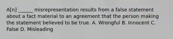 A[n] ______ misrepresentation results from a false statement about a fact material to an agreement that the person making the statement believed to be true. A. Wrongful B. Innocent C. False D. Misleading