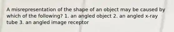 A misrepresentation of the shape of an object may be caused by which of the following? 1. an angled object 2. an angled x-ray tube 3. an angled image receptor