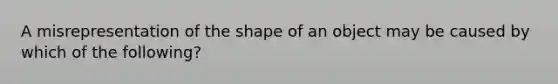 A misrepresentation of the shape of an object may be caused by which of the following?