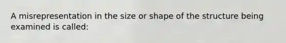 A misrepresentation in the size or shape of the structure being examined is called: