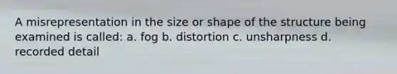 A misrepresentation in the size or shape of the structure being examined is called: a. fog b. distortion c. unsharpness d. recorded detail