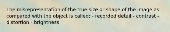 The misrepresentation of the true size or shape of the image as compared with the object is called: - recorded detail - contrast - distortion - brightness