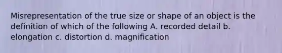 Misrepresentation of the true size or shape of an object is the definition of which of the following A. recorded detail b. elongation c. distortion d. magnification