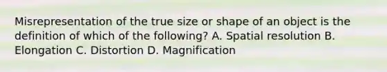 Misrepresentation of the true size or shape of an object is the definition of which of the following? A. Spatial resolution B. Elongation C. Distortion D. Magnification