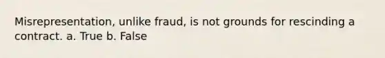 Misrepresentation, unlike fraud, is not grounds for rescinding a contract. a. True b. False