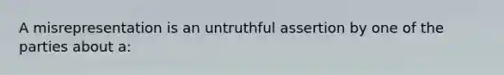 A misrepresentation is an untruthful assertion by one of the parties about a: