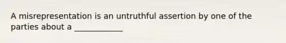 A misrepresentation is an untruthful assertion by one of the parties about a ____________