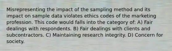 Misrepresenting the impact of the sampling method and its impact on sample data violates ethics codes of the marketing profession. This code would falls into the category of: A) Fair dealings with respondents. B) Fair dealings with clients and subcontractors. C) Maintaining research integrity. D) Concern for society.