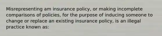 Misrepresenting am insurance policy, or making incomplete comparisons of policies, for the purpose of inducing someone to change or replace an existing insurance policy, is an illegal practice known as: