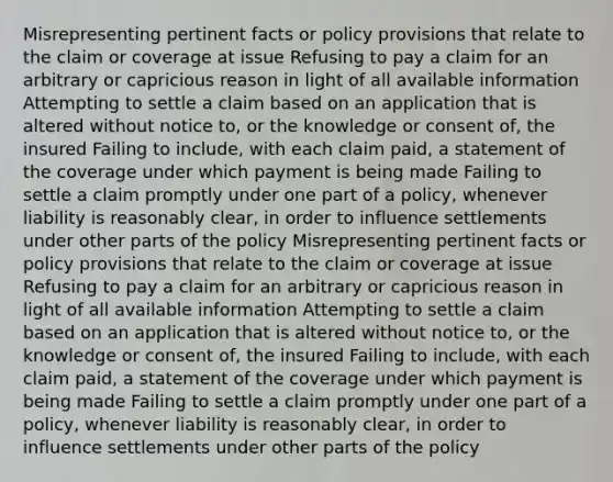 Misrepresenting pertinent facts or policy provisions that relate to the claim or coverage at issue Refusing to pay a claim for an arbitrary or capricious reason in light of all available information Attempting to settle a claim based on an application that is altered without notice to, or the knowledge or consent of, the insured Failing to include, with each claim paid, a statement of the coverage under which payment is being made Failing to settle a claim promptly under one part of a policy, whenever liability is reasonably clear, in order to influence settlements under other parts of the policy Misrepresenting pertinent facts or policy provisions that relate to the claim or coverage at issue Refusing to pay a claim for an arbitrary or capricious reason in light of all available information Attempting to settle a claim based on an application that is altered without notice to, or the knowledge or consent of, the insured Failing to include, with each claim paid, a statement of the coverage under which payment is being made Failing to settle a claim promptly under one part of a policy, whenever liability is reasonably clear, in order to influence settlements under other parts of the policy