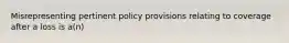 Misrepresenting pertinent policy provisions relating to coverage after a loss is a(n)