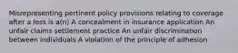 Misrepresenting pertinent policy provisions relating to coverage after a loss is a(n) A concealment in insurance application An unfair claims settlement practice An unfair discrimination between individuals A violation of the principle of adhesion