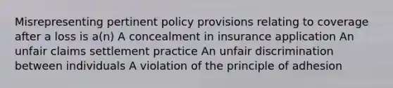 Misrepresenting pertinent policy provisions relating to coverage after a loss is a(n) A concealment in insurance application An unfair claims settlement practice An unfair discrimination between individuals A violation of the principle of adhesion