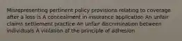 Misrepresenting pertinent policy provisions relating to coverage after a loss is A concealment in insurance application An unfair claims settlement practice An unfair discrimination between individuals A violation of the principle of adhesion