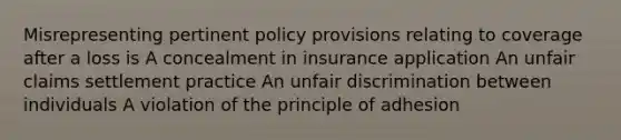 Misrepresenting pertinent policy provisions relating to coverage after a loss is A concealment in insurance application An unfair claims settlement practice An unfair discrimination between individuals A violation of the principle of adhesion