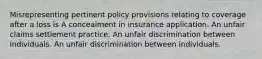 Misrepresenting pertinent policy provisions relating to coverage after a loss is A concealment in insurance application. An unfair claims settlement practice. An unfair discrimination between individuals. An unfair discrimination between individuals.