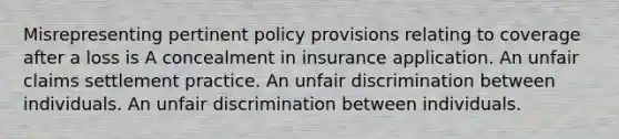 Misrepresenting pertinent policy provisions relating to coverage after a loss is A concealment in insurance application. An unfair claims settlement practice. An unfair discrimination between individuals. An unfair discrimination between individuals.