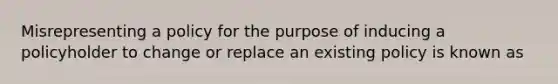 Misrepresenting a policy for the purpose of inducing a policyholder to change or replace an existing policy is known as