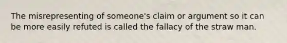 The misrepresenting of someone's claim or argument so it can be more easily refuted is called the fallacy of the straw man.