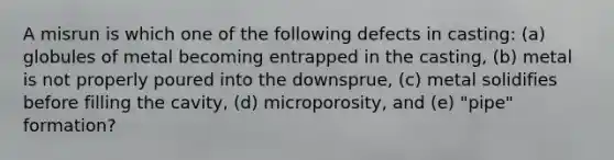 A misrun is which one of the following defects in casting: (a) globules of metal becoming entrapped in the casting, (b) metal is not properly poured into the downsprue, (c) metal solidifies before filling the cavity, (d) microporosity, and (e) "pipe" formation?