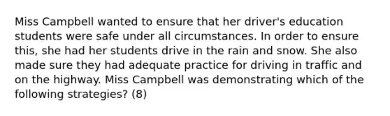 Miss Campbell wanted to ensure that her​ driver's education students were safe under all circumstances. In order to ensure​ this, she had her students drive in the rain and snow. She also made sure they had adequate practice for driving in traffic and on the highway. Miss Campbell was demonstrating which of the following​ strategies? (8)