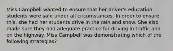 Miss Campbell wanted to ensure that her​ driver's education students were safe under all circumstances. In order to ensure​ this, she had her students drive in the rain and snow. She also made sure they had adequate practice for driving in traffic and on the highway. Miss Campbell was demonstrating which of the following​ strategies?