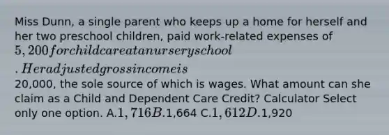 Miss Dunn, a single parent who keeps up a home for herself and her two preschool children, paid work-related expenses of 5,200 for child care at a nursery school. Her adjusted gross income is20,000, the sole source of which is wages. What amount can she claim as a Child and Dependent Care Credit? Calculator Select only one option. A.1,716 B.1,664 C.1,612 D.1,920