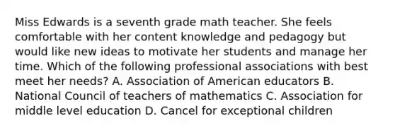 Miss Edwards is a seventh grade math teacher. She feels comfortable with her content knowledge and pedagogy but would like new ideas to motivate her students and manage her time. Which of the following professional associations with best meet her needs? A. Association of American educators B. National Council of teachers of mathematics C. Association for middle level education D. Cancel for exceptional children