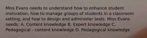 Miss Evans needs to understand how to enhance student motivation, how to manage groups of students in a classroom setting, and how to design and administer tests. Miss Evans needs: A. Content knowledge B. Expert knowledge C. Pedagogical - content knowledge D. Pedagogical knowledge