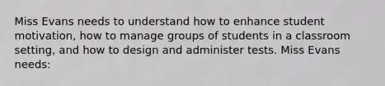 Miss Evans needs to understand how to enhance student motivation, how to manage groups of students in a classroom setting, and how to design and administer tests. Miss Evans needs: