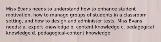 Miss Evans needs to understand how to enhance student motivation, how to manage groups of students in a classroom setting, and how to design and administer tests. Miss Evans needs: a. expert knowledge b. content knowledge c. pedagogical knowledge d. pedagogical-content knowledge