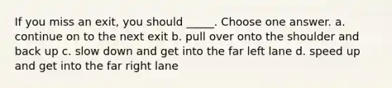 If you miss an exit, you should _____. Choose one answer. a. continue on to the next exit b. pull over onto the shoulder and back up c. slow down and get into the far left lane d. speed up and get into the far right lane