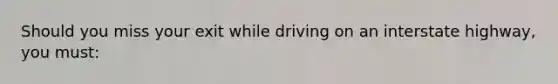 Should you miss your exit while driving on an interstate highway, you must: