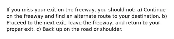 If you miss your exit on the freeway, you should not: a) Continue on the freeway and find an alternate route to your destination. b) Proceed to the next exit, leave the freeway, and return to your proper exit. c) Back up on the road or shoulder.