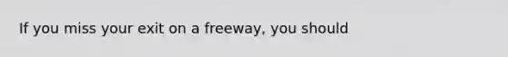 If you miss your exit on a freeway, you should