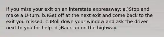 If you miss your exit on an interstate expressway: a.)Stop and make a U-turn. b.)Get off at the next exit and come back to the exit you missed. c.)Roll down your window and ask the driver next to you for help. d.)Back up on the highway.